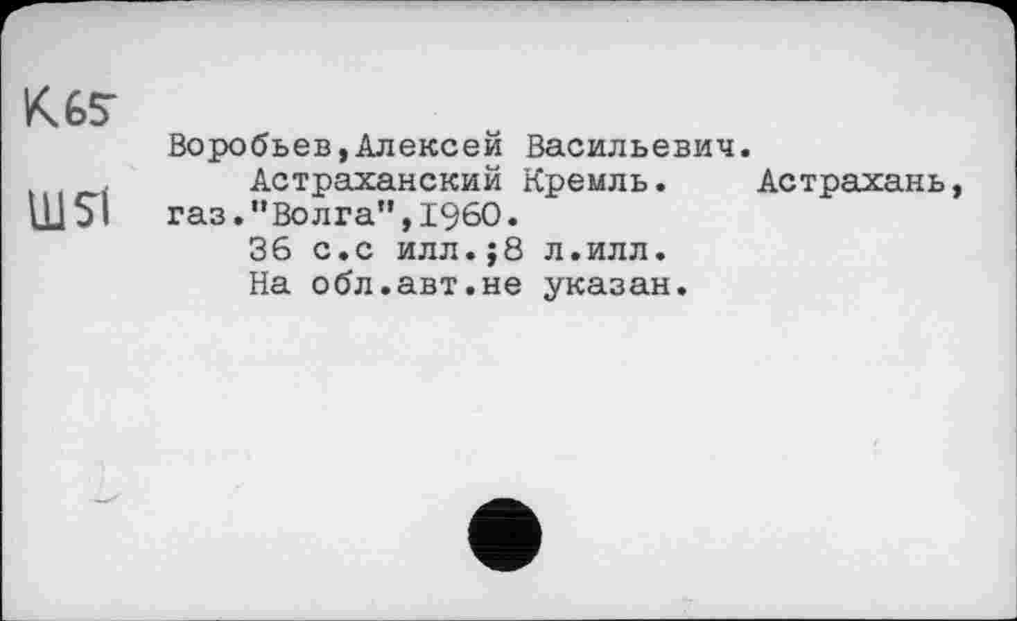 ﻿К Ь5"
Воробьев,Алексей Васильевич , Астраханский Кремль.
Ш5І	газ.“Волга”,I960.
36 с.с илл.;8 л.илл.
На обл.авт.не указан.
Астрахань,